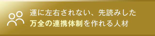 運に左右されない、先読みした万全の連携体制を作れる人材