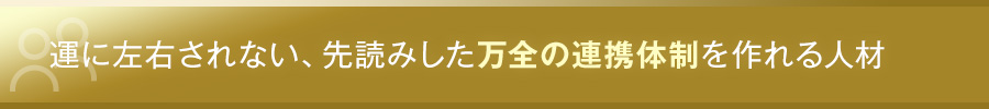 運に左右されない、先読みした万全の連携体制を作れる人材