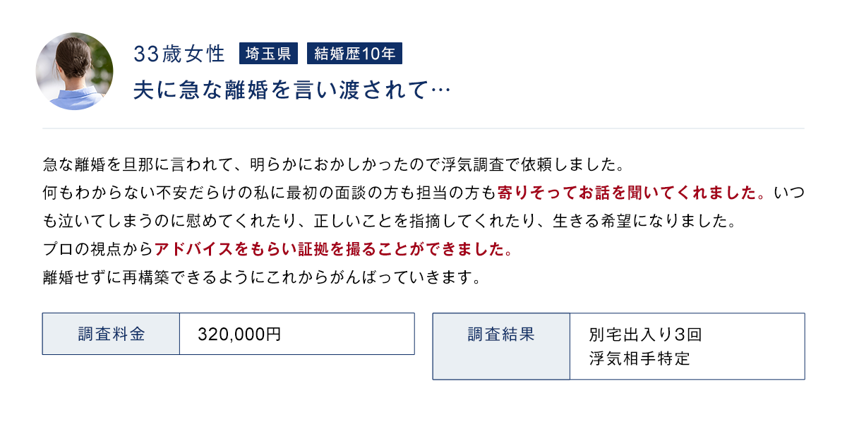33歳女性 埼玉県 結婚歴10年 夫に急な離婚を言い渡されて… 調査料金 320,000円 調査結果 別宅出入り3回 浮気相手特定